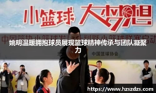 姚明温暖拥抱球员展现篮球精神传承与团队凝聚力