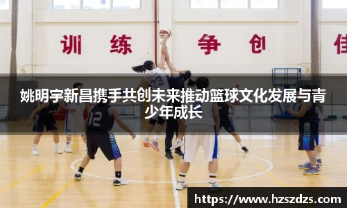 姚明宇新昌携手共创未来推动篮球文化发展与青少年成长